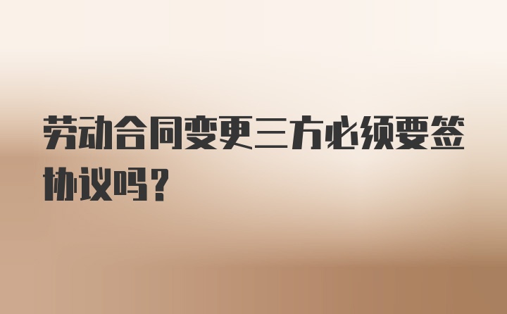 劳动合同变更三方必须要签协议吗？