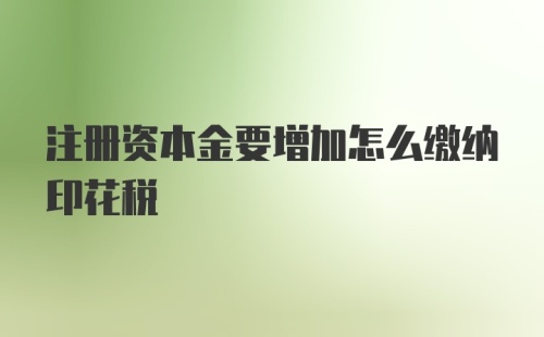 注册资本金要增加怎么缴纳印花税