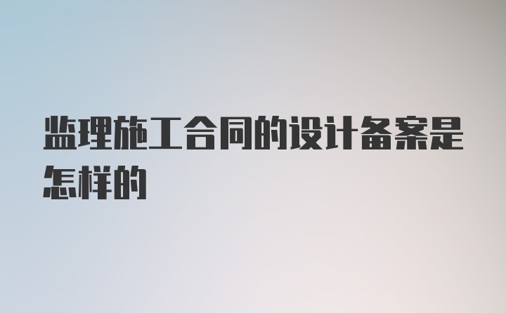 监理施工合同的设计备案是怎样的