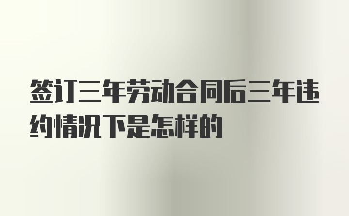 签订三年劳动合同后三年违约情况下是怎样的