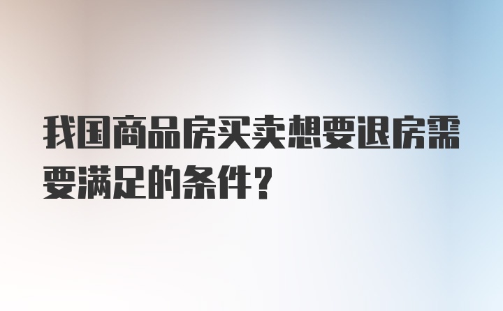 我国商品房买卖想要退房需要满足的条件？