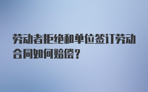 劳动者拒绝和单位签订劳动合同如何赔偿？