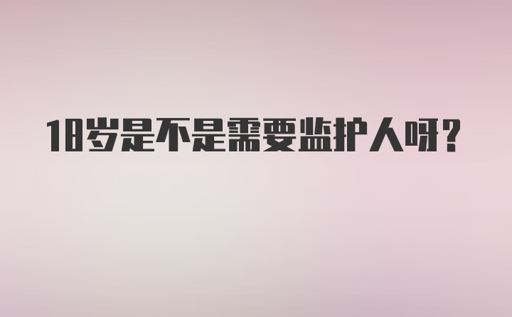 18岁是不是需要监护人呀？