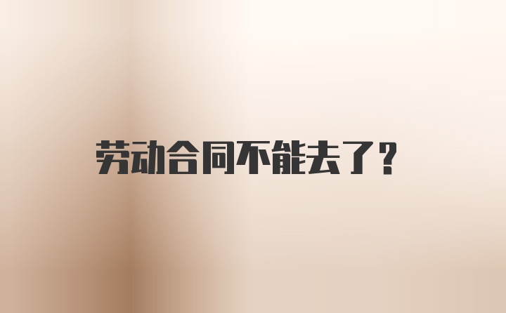 劳动合同不能去了？