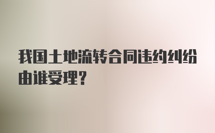 我国土地流转合同违约纠纷由谁受理？