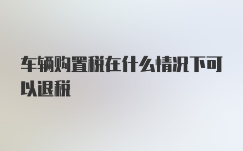 车辆购置税在什么情况下可以退税