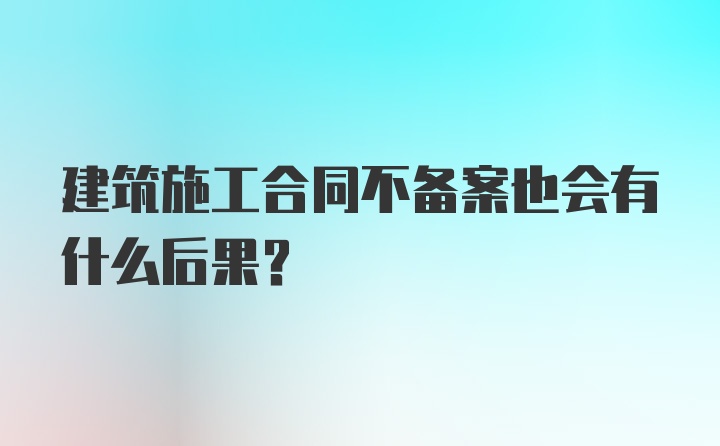 建筑施工合同不备案也会有什么后果？