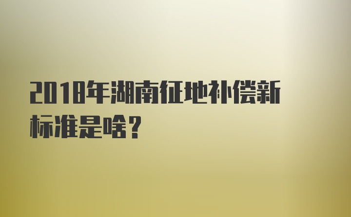 2018年湖南征地补偿新标准是啥？