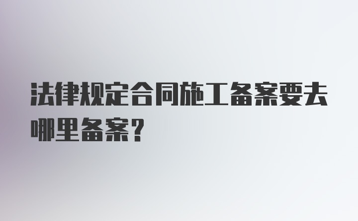 法律规定合同施工备案要去哪里备案？