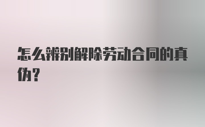 怎么辨别解除劳动合同的真伪?