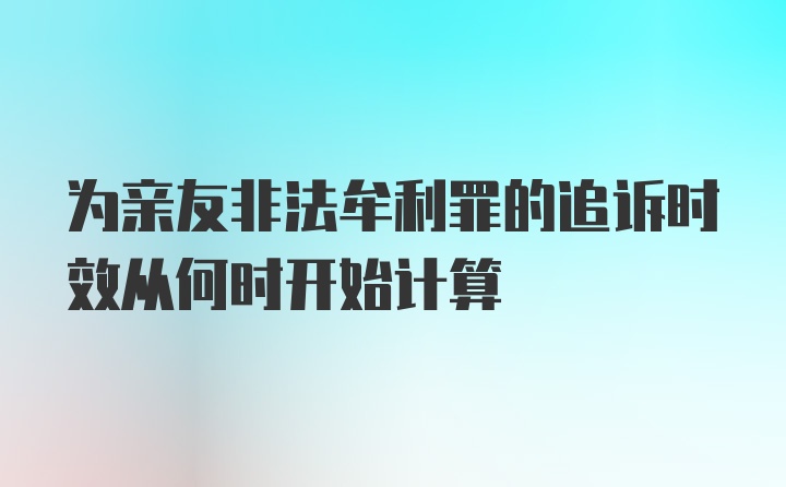 为亲友非法牟利罪的追诉时效从何时开始计算