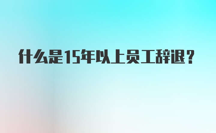 什么是15年以上员工辞退？