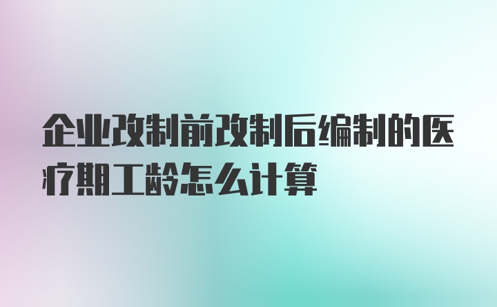 企业改制前改制后编制的医疗期工龄怎么计算