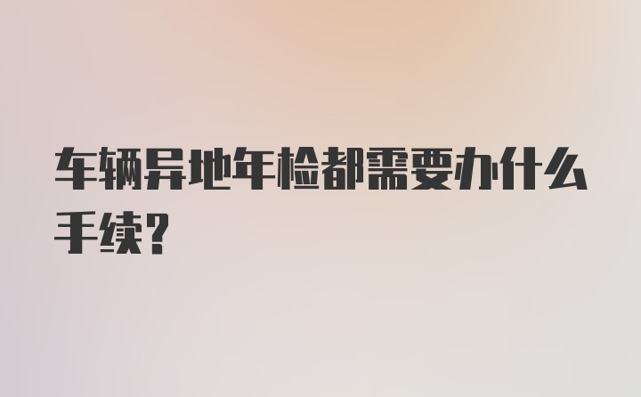 车辆异地年检都需要办什么手续？