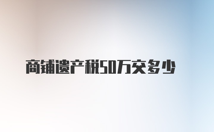 商铺遗产税50万交多少