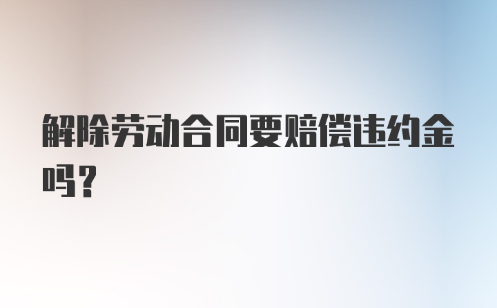 解除劳动合同要赔偿违约金吗？