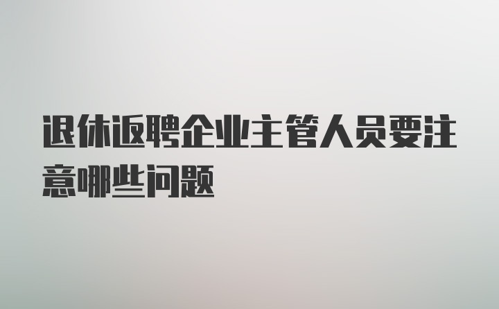 退休返聘企业主管人员要注意哪些问题