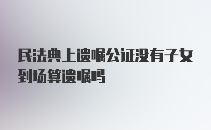 民法典上遗嘱公证没有子女到场算遗嘱吗