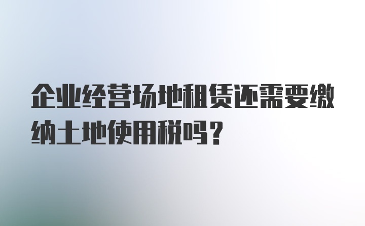 企业经营场地租赁还需要缴纳土地使用税吗？