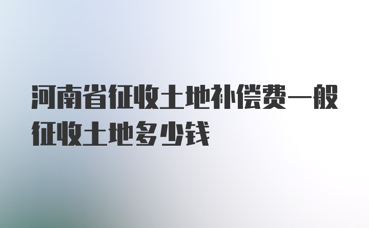 河南省征收土地补偿费一般征收土地多少钱