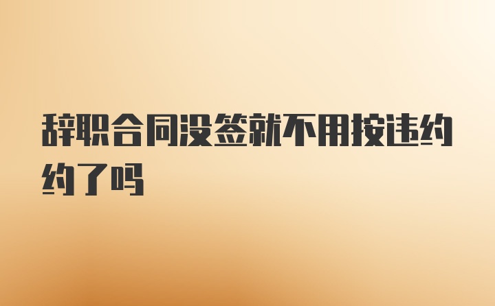 辞职合同没签就不用按违约约了吗