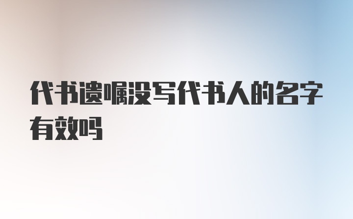 代书遗嘱没写代书人的名字有效吗