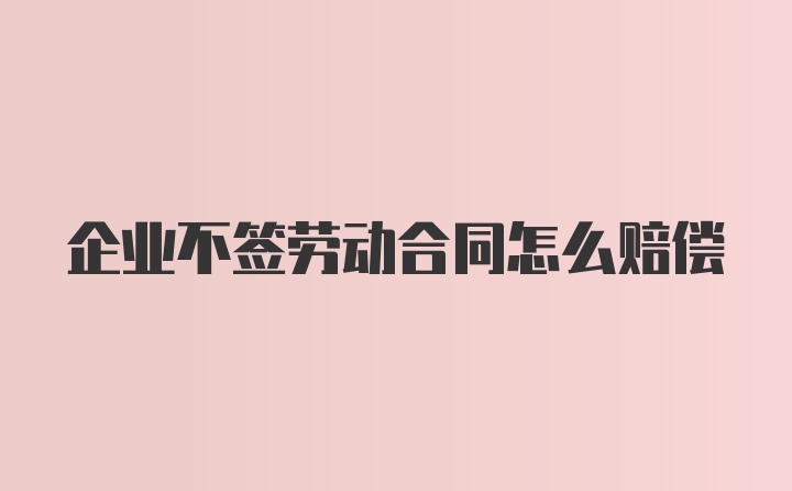 企业不签劳动合同怎么赔偿