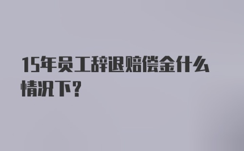 15年员工辞退赔偿金什么情况下？