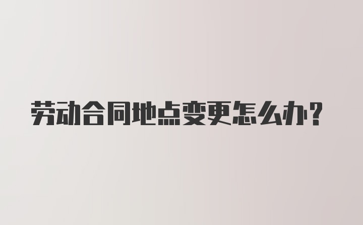 劳动合同地点变更怎么办？