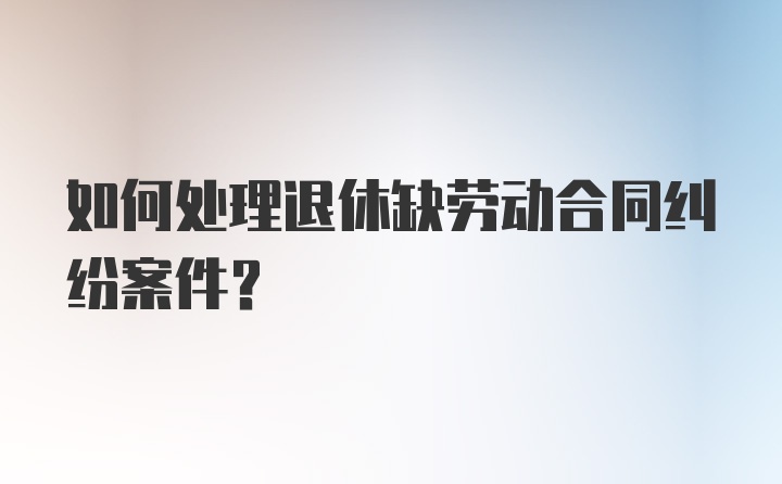 如何处理退休缺劳动合同纠纷案件？