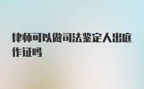 律师可以做司法鉴定人出庭作证吗