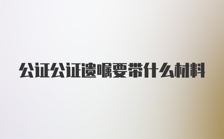 公证公证遗嘱要带什么材料