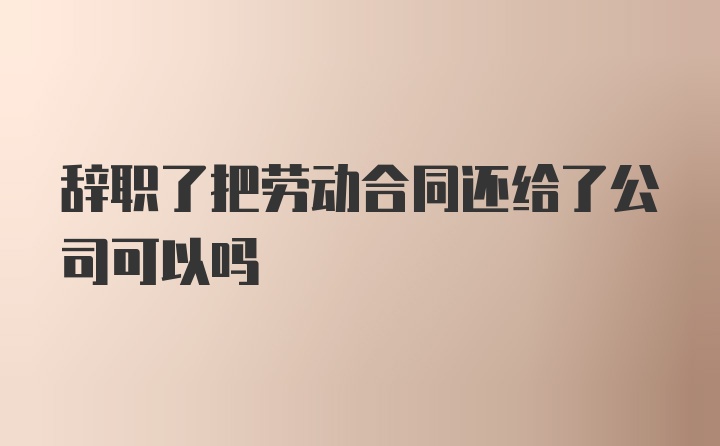 辞职了把劳动合同还给了公司可以吗