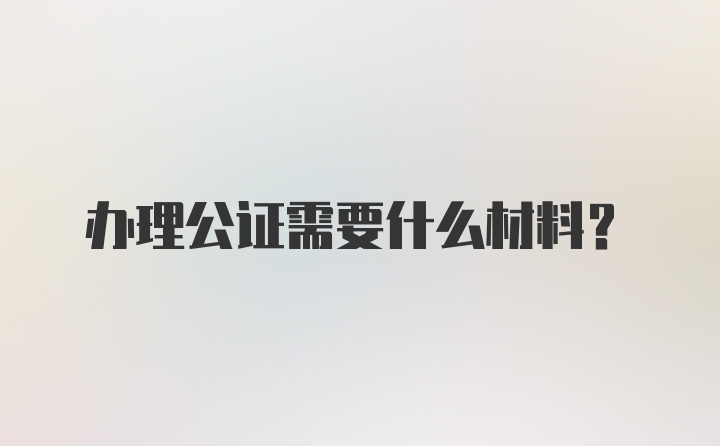 办理公证需要什么材料?