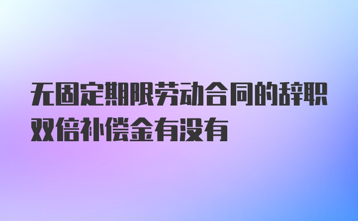 无固定期限劳动合同的辞职双倍补偿金有没有