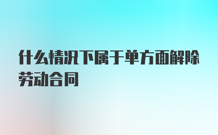 什么情况下属于单方面解除劳动合同