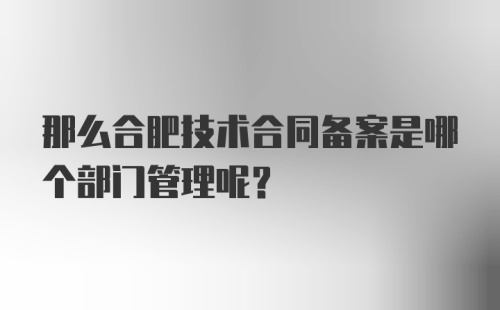 那么合肥技术合同备案是哪个部门管理呢？