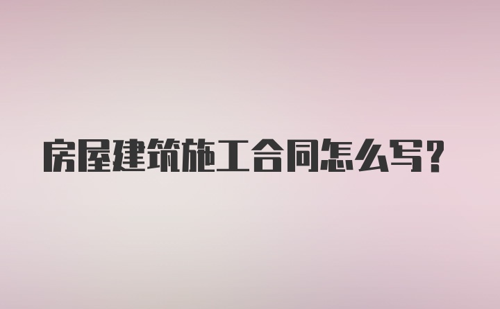 房屋建筑施工合同怎么写？