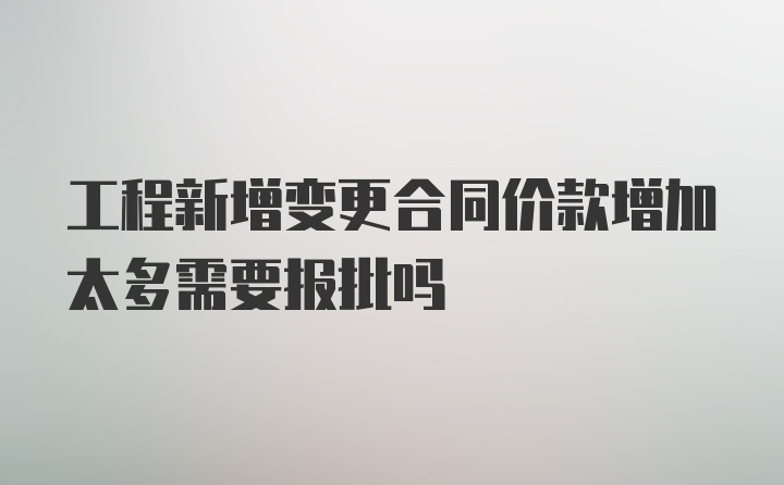 工程新增变更合同价款增加太多需要报批吗