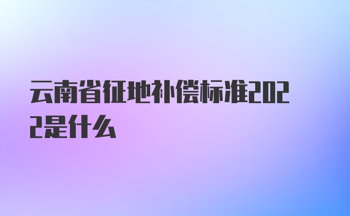 云南省征地补偿标准2022是什么