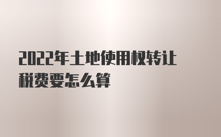 2022年土地使用权转让税费要怎么算