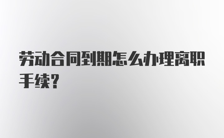 劳动合同到期怎么办理离职手续?