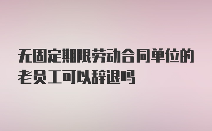 无固定期限劳动合同单位的老员工可以辞退吗