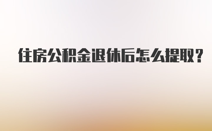 住房公积金退休后怎么提取？