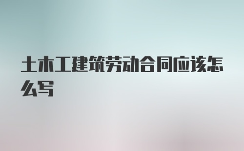 土木工建筑劳动合同应该怎么写