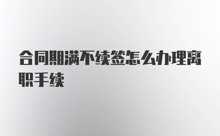 合同期满不续签怎么办理离职手续