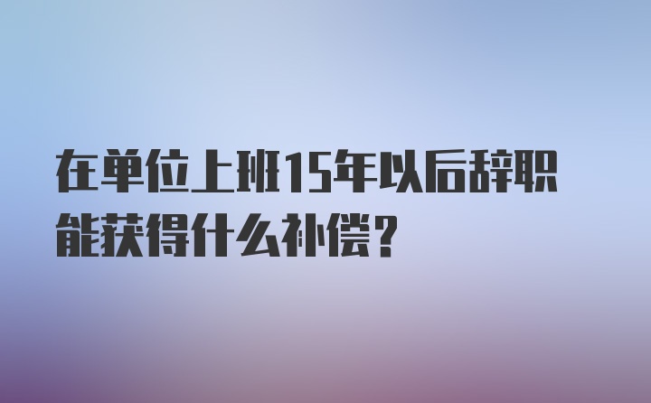 在单位上班15年以后辞职能获得什么补偿？