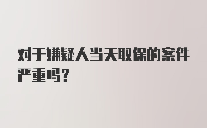 对于嫌疑人当天取保的案件严重吗？