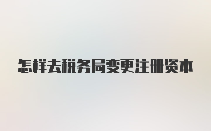 怎样去税务局变更注册资本