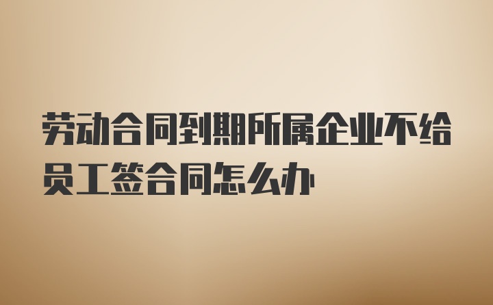 劳动合同到期所属企业不给员工签合同怎么办